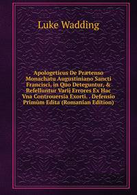 Apologeticus De Pr?tenso Monachatu Augustiniano Sancti Francisci, in Quo Deteguntur, &amp; Refelluntur Varij Errores Ex Hac Vna Controuersia Exorti. . Defensio Prim?m Edita (Romanian Edition)