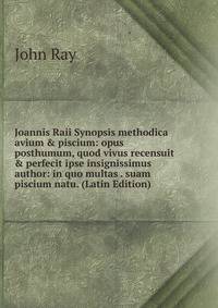 Joannis Raii Synopsis methodica avium &amp; piscium: opus posthumum, quod vivus recensuit &amp; perfecit ipse insignissimus author: in quo multas . suam piscium natu. (Latin Edition)