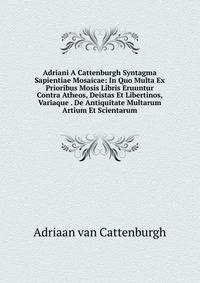 Adriani A Cattenburgh Syntagma Sapientiae Mosaicae: In Quo Multa Ex Prioribus Mosis Libris Eruuntur Contra Atheos, Deistas Et Libertinos, Variaque . De Antiquitate Multarum Artium Et Scientarum