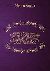 Bibliotheca Arabico-hispana Escurialensis Sive Librorum Omnium Mss. Quos Arabic? Ab Auctoribus Magnam Partem Arabo-hispanis Compositos Bibliotheca . Recensio &amp; Explanatio (Italian Edition)