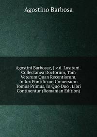 Agustini Barbosae, J.v.d. Lusitani . Collectanea Doctorum, Tam Veterum Quan Recentiorum, In Iux Pontificum Uniuersum: Tomus Primus, In Quo Duo . Libri Continentur (Romanian Edition)
