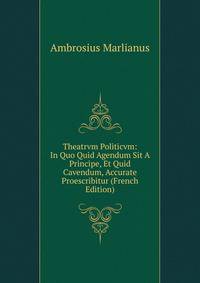 Theatrvm Politicvm: In Quo Quid Agendum Sit A Principe, Et Quid Cavendum, Accurate Proescribitur (French Edition)