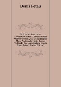 De Doctrina Temporum: Accesserunt Notae Et Emendationes Quamplurimae, Quas Codici Propria Manu Auctor Adscripsit, Tomus Tertius In Quo Uranologium, Et Alia Ipsius Petavii (Italian Edition)
