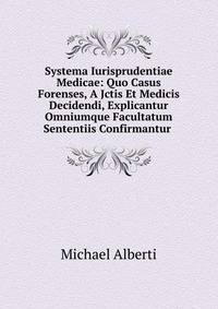 Systema Iurisprudentiae Medicae: Quo Casus Forenses, A Jctis Et Medicis Decidendi, Explicantur Omniumque Facultatum Sententiis Confirmantur .