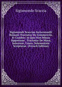 Sigismundi Scacciae Iurisconsulti Romani Tractatus De Commerciis, Et Cambio: In Quo Non Minus Opportune . Tractatur De Mora, Interesse, Usura, Solemnitate Scripturae (French Edition)