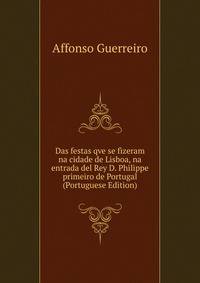 Das festas qve se fizeram na cidade de Lisboa, na entrada del Rey D. Philippe primeiro de Portugal (Portuguese Edition)