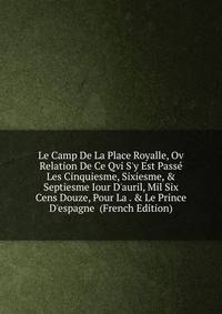 Le Camp De La Place Royalle, Ov Relation De Ce Qvi S'y Est Pass? Les Cinquiesme, Sixiesme, &amp; Septiesme Iour D'auril, Mil Six Cens Douze, Pour La . &amp; Le Prince D'espagne (French Edition)