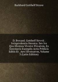 D. Bvrcard. Gotthelf Strvvii . Ivrisprvdentia Heroica: Sev Ivs Qvo Illvstres Vtvntvr Privatvm, Ex Innvmeris Exemplis Actis Pvblicis Editis Et . Aevi Illvstratvm, Volume 3 (Latin Edition)