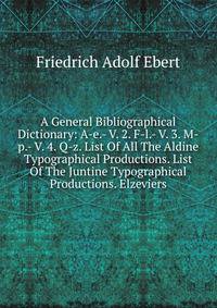 A General Bibliographical Dictionary: A-e.- V. 2. F-l.- V. 3. M-p.- V. 4. Q-z. List Of All The Aldine Typographical Productions. List Of The Juntine Typographical Productions. Elzeviers