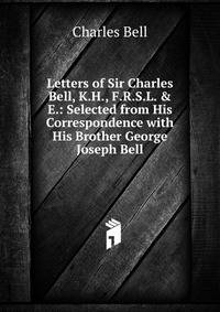 Letters of Sir Charles Bell, K.H., F.R.S.L. &amp; E.: Selected from His Correspondence with His Brother George Joseph Bell