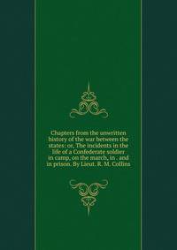 Chapters from the unwritten history of the war between the states: or, The incidents in the life of a Confederate soldier in camp, on the march, in . and in prison. By Lieut. R. M. Collins