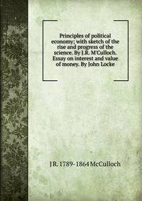 Principles of political economy; with sketch of the rise and progress of the science. By J.R. M'Culloch. Essay on interest and value of money. By John Locke