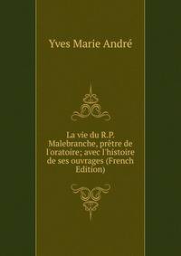 La vie du R.P. Malebranche, pr?tre de l'oratoire; avec l'histoire de ses ouvrages (French Edition)