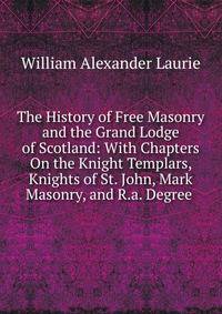 The History of Free Masonry and the Grand Lodge of Scotland: With Chapters On the Knight Templars, Knights of St. John, Mark Masonry, and R.a. Degree .