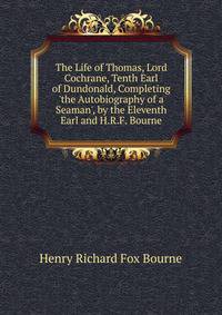 The Life of Thomas, Lord Cochrane, Tenth Earl of Dundonald, Completing 'the Autobiography of a Seaman', by the Eleventh Earl and H.R.F. Bourne