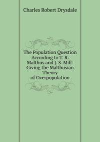 The Population Question According to T. R. Malthus and J. S. Mill: Giving the Malthusian Theory of Overpopulation