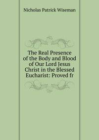 The Real Presence of the Body and Blood of Our Lord Jesus Christ in the Blessed Eucharist: Proved fr