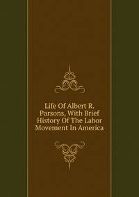 Life Of Albert R. Parsons, With Brief History Of The Labor Movement In America