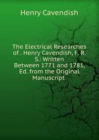 The Electrical Researches of . Henry Cavendish, F. R. S.: Written Between 1771 and 1781, Ed. from the Original Manuscript .