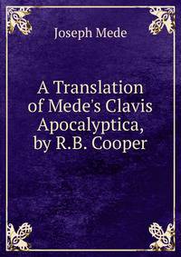 A Translation of Mede's Clavis Apocalyptica, by R.B. Cooper