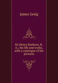 Sir Henry Raeburn, R.A.; his life and works, with a catalogue of his pictures