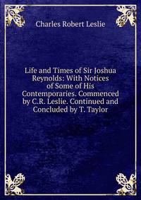 Life and Times of Sir Joshua Reynolds: With Notices of Some of His Contemporaries. Commenced by C.R. Leslie. Continued and Concluded by T. Taylor