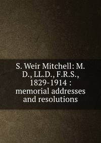S. Weir Mitchell: M.D., LL.D., F.R.S., 1829-1914 : memorial addresses and resolutions