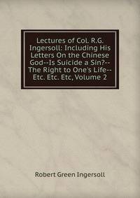 Lectures of Col. R.G. Ingersoll: Including His Letters On the Chinese God--Is Suicide a Sin?--The Right to One's Life--Etc. Etc. Etc, Volume 2
