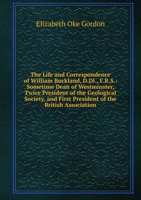 The Life and Correspondence of William Buckland, D.Dl., F.R.S.: Sometime Dean of Westminster, Twice President of the Geological Society, and First President of the British Association