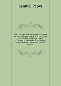 The Life, Journals, and Correspondence of Samuel Pepys, Esq., F.R.S., Secretary to the Admiralty in the Reigns of Charles II and James Ii: Including a Narrative of His Voyage to Tangier, Volume 2
