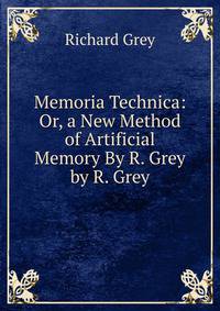 Memoria Technica: Or, a New Method of Artificial Memory By R. Grey by R. Grey
