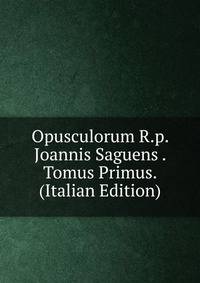 Opusculorum R.p. Joannis Saguens . Tomus Primus. (Italian Edition)