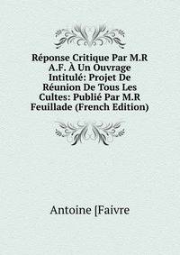Reponse Critique Par M.R A.F. A Un Ouvrage Intitule: Projet De Reunion De Tous Les Cultes: Publie Par M.R Feuillade (French Edition)