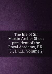 The life of Sir Martin Archer Shee: president of the Royal Academy, F.R.S., D.C.L. Volume 2