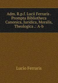 Adm. R.p.f. Lucii Ferraris . Prompta Bibliotheca Canonica, Juridica, Moralis, Theologica .: A-b.