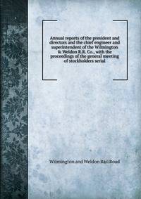 Annual reports of the president and directors and the chief engineer and superintendent of the Wilmington &amp; Weldon R.R. Co., with the proceedings of the general meeting of stockholders serial