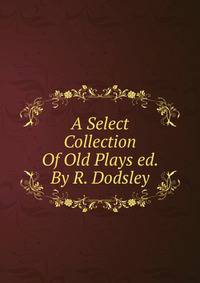 A Select Collection Of Old Plays ed. By R. Dodsley.