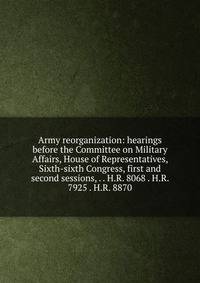 Army reorganization: hearings before the Committee on Military Affairs, House of Representatives, Sixth-sixth Congress, first and second sessions, . . H.R. 8068 . H.R. 7925 . H.R. 8870