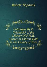 Catalogue By R. Triphook? of the Library Of F.M.R. Currer at Eshton-Hall in the County of York