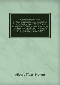 Centennial history of Freemasonary sic, embracing Otsego Lodge, No. 138, F. &amp; A.M.; Otsego Mark Lodge, No. 5; Otsego Chapter, No. 26, R.A.M.; . No. 45, R. &amp; . S.M., Cooperstown, N.Y