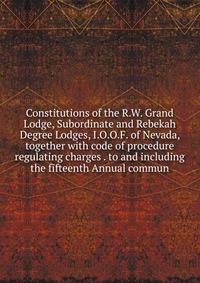 Constitutions of the R.W. Grand Lodge, Subordinate and Rebekah Degree Lodges, I.O.O.F. of Nevada, together with code of procedure regulating charges . to and including the fifteenth Annual commun