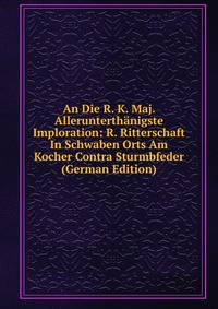 An Die R. K. Maj. Allerunterthanigste Imploration: R. Ritterschaft In Schwaben Orts Am Kocher Contra Sturmbfeder (German Edition)