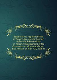 Legislation to regulate fishing in Glacier Bay, Alaska: hearing before the Subcommittee on Fisheries Management of the Committee on Merchant Marine . first session, on H.R. 704, a bill to