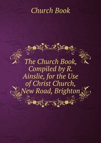 The Church Book, Compiled by R. Ainslie, for the Use of Christ Church, New Road, Brighton