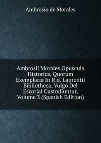 Ambrosii Morales Opuscula Historica, Quorum Exemplaria In R.d. Laurentii Bibliotheca, Vulgo Del Escorial Custodiuntur, Volume 3 (Spanish Edition)
