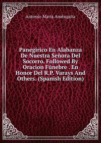 Panegirico En Alabanza De Nuestra Senora Del Socorro. Followed By Oracion Funebre . En Honor Del R.P. Varays And Others. (Spanish Edition)