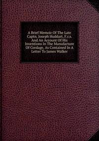 A Brief Memoir Of The Late Captn. Joseph Huddart, F.r.s. And An Account Of His Inventions In The Manufacture Of Cordage, As Contained In A Letter To James Walker