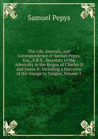 The Life, Journals, and Correspondence of Samuel Pepys, Esq., F.R.S., Secretary to the Admiralty in the Reigns of Charles II and James Ii: Including a Narrative of His Voyage to Tangier, Volume 1
