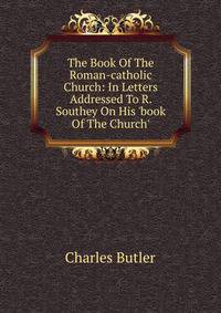 The Book Of The Roman-catholic Church: In Letters Addressed To R. Southey On His 'book Of The Church'.