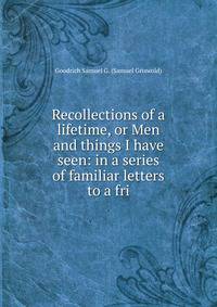 Recollections of a lifetime, or Men and things I have seen: in a series of familiar letters to a fri